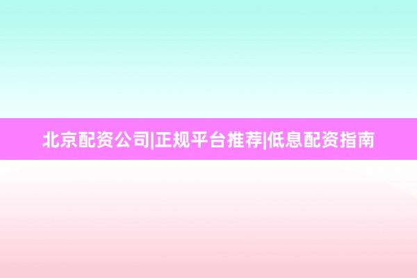 北京配资公司|正规平台推荐|低息配资指南